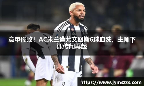 意甲惨败！AC米兰遭尤文图斯6球血洗，主帅下课传闻再起