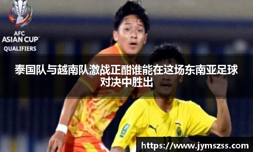 泰国队与越南队激战正酣谁能在这场东南亚足球对决中胜出