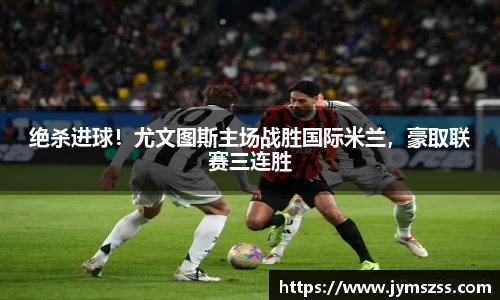 绝杀进球！尤文图斯主场战胜国际米兰，豪取联赛三连胜