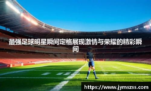 最强足球明星瞬间定格展现激情与荣耀的精彩瞬间